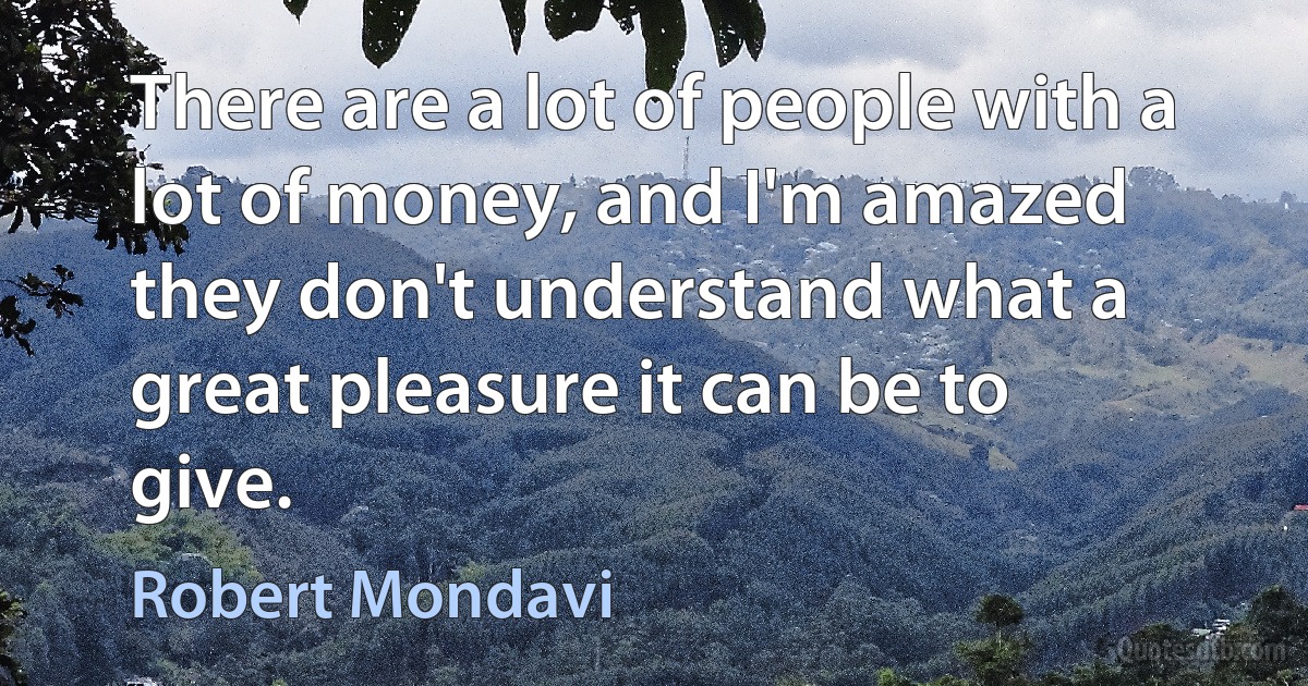 There are a lot of people with a lot of money, and I'm amazed they don't understand what a great pleasure it can be to give. (Robert Mondavi)