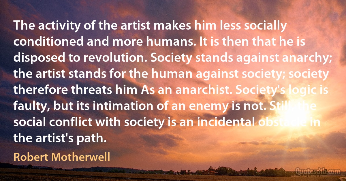 The activity of the artist makes him less socially conditioned and more humans. It is then that he is disposed to revolution. Society stands against anarchy; the artist stands for the human against society; society therefore threats him As an anarchist. Society's logic is faulty, but its intimation of an enemy is not. Still, the social conflict with society is an incidental obstacle in the artist's path. (Robert Motherwell)