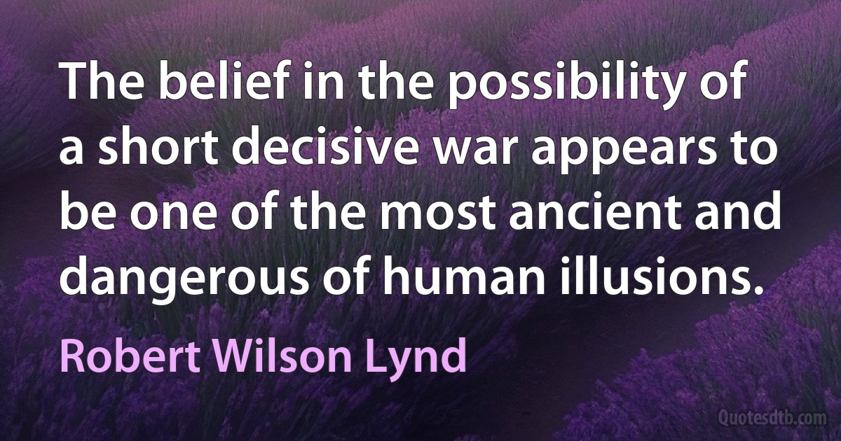 The belief in the possibility of a short decisive war appears to be one of the most ancient and dangerous of human illusions. (Robert Wilson Lynd)