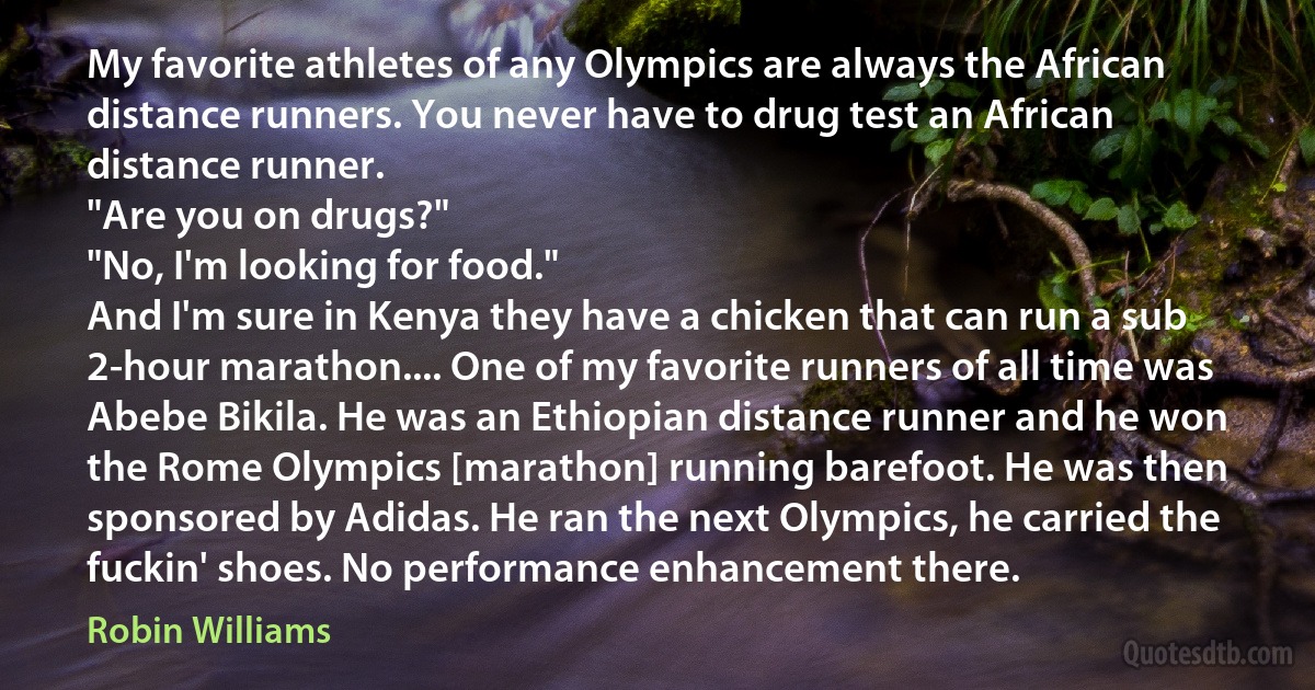 My favorite athletes of any Olympics are always the African distance runners. You never have to drug test an African distance runner.
"Are you on drugs?"
"No, I'm looking for food."
And I'm sure in Kenya they have a chicken that can run a sub 2-hour marathon.... One of my favorite runners of all time was Abebe Bikila. He was an Ethiopian distance runner and he won the Rome Olympics [marathon] running barefoot. He was then sponsored by Adidas. He ran the next Olympics, he carried the fuckin' shoes. No performance enhancement there. (Robin Williams)