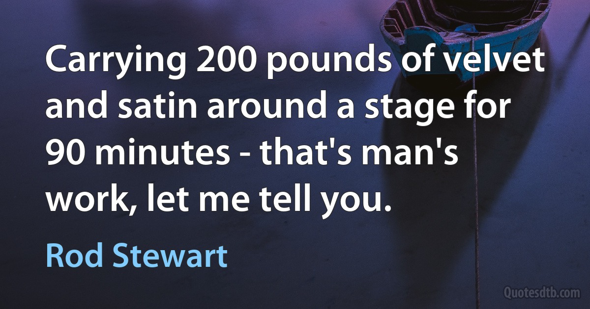 Carrying 200 pounds of velvet and satin around a stage for 90 minutes - that's man's work, let me tell you. (Rod Stewart)