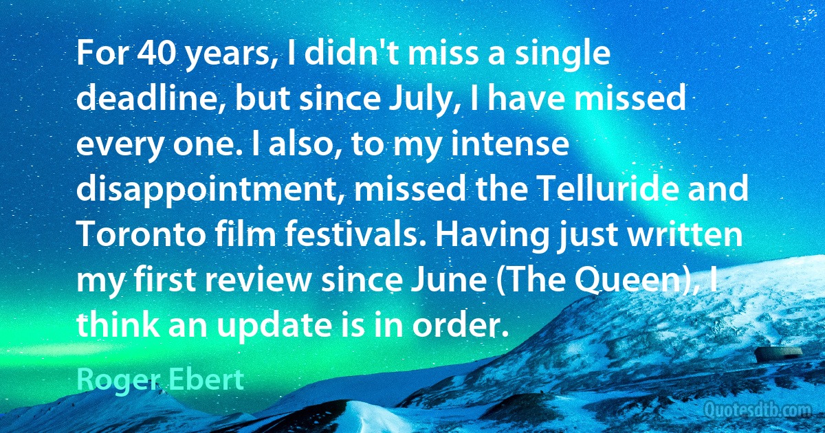 For 40 years, I didn't miss a single deadline, but since July, I have missed every one. I also, to my intense disappointment, missed the Telluride and Toronto film festivals. Having just written my first review since June (The Queen), I think an update is in order. (Roger Ebert)