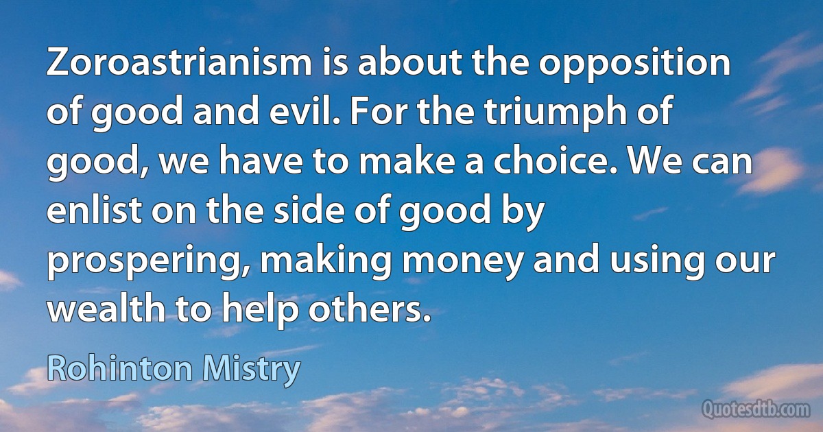 Zoroastrianism is about the opposition of good and evil. For the triumph of good, we have to make a choice. We can enlist on the side of good by prospering, making money and using our wealth to help others. (Rohinton Mistry)