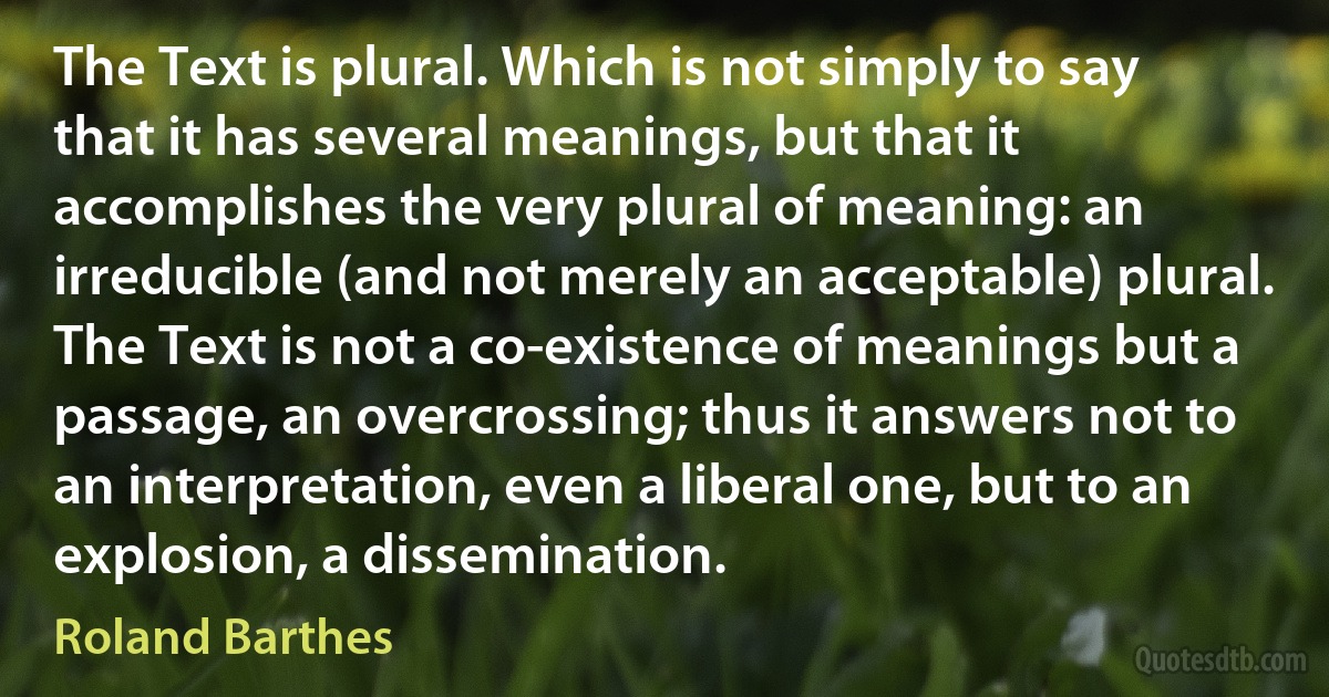 The Text is plural. Which is not simply to say that it has several meanings, but that it accomplishes the very plural of meaning: an irreducible (and not merely an acceptable) plural. The Text is not a co-existence of meanings but a passage, an overcrossing; thus it answers not to an interpretation, even a liberal one, but to an explosion, a dissemination. (Roland Barthes)