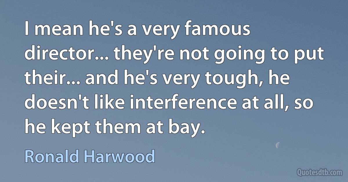 I mean he's a very famous director... they're not going to put their... and he's very tough, he doesn't like interference at all, so he kept them at bay. (Ronald Harwood)