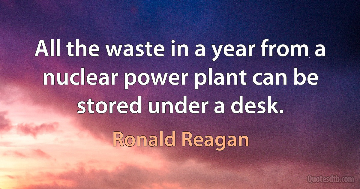 All the waste in a year from a nuclear power plant can be stored under a desk. (Ronald Reagan)