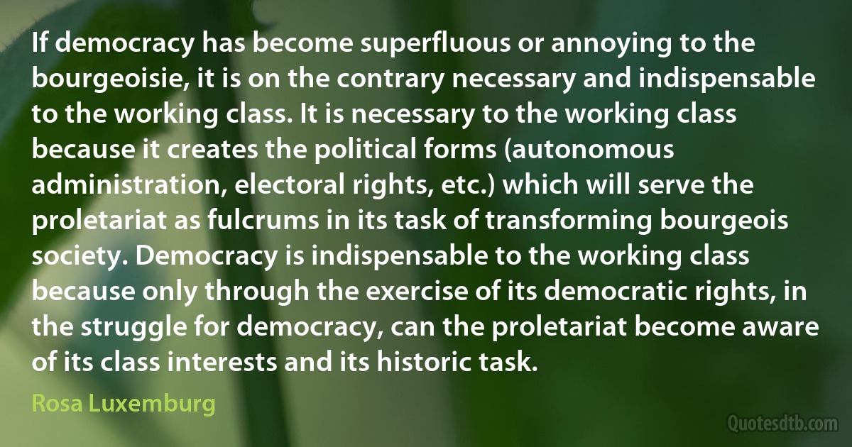 If democracy has become superfluous or annoying to the bourgeoisie, it is on the contrary necessary and indispensable to the working class. It is necessary to the working class because it creates the political forms (autonomous administration, electoral rights, etc.) which will serve the proletariat as fulcrums in its task of transforming bourgeois society. Democracy is indispensable to the working class because only through the exercise of its democratic rights, in the struggle for democracy, can the proletariat become aware of its class interests and its historic task. (Rosa Luxemburg)