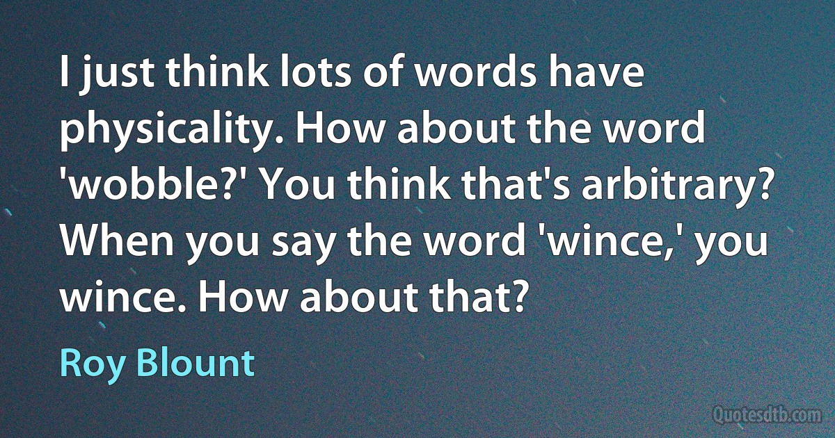 I just think lots of words have physicality. How about the word 'wobble?' You think that's arbitrary? When you say the word 'wince,' you wince. How about that? (Roy Blount)