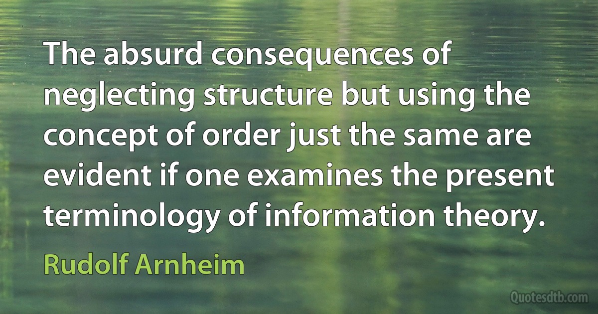 The absurd consequences of neglecting structure but using the concept of order just the same are evident if one examines the present terminology of information theory. (Rudolf Arnheim)