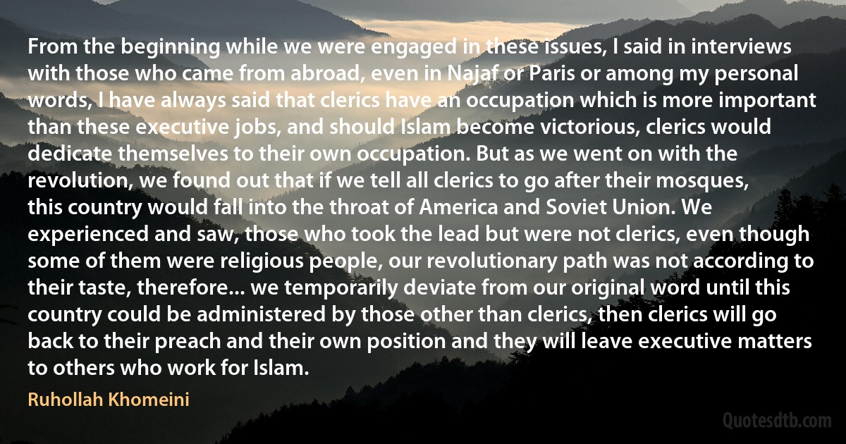 From the beginning while we were engaged in these issues, I said in interviews with those who came from abroad, even in Najaf or Paris or among my personal words, I have always said that clerics have an occupation which is more important than these executive jobs, and should Islam become victorious, clerics would dedicate themselves to their own occupation. But as we went on with the revolution, we found out that if we tell all clerics to go after their mosques, this country would fall into the throat of America and Soviet Union. We experienced and saw, those who took the lead but were not clerics, even though some of them were religious people, our revolutionary path was not according to their taste, therefore... we temporarily deviate from our original word until this country could be administered by those other than clerics, then clerics will go back to their preach and their own position and they will leave executive matters to others who work for Islam. (Ruhollah Khomeini)