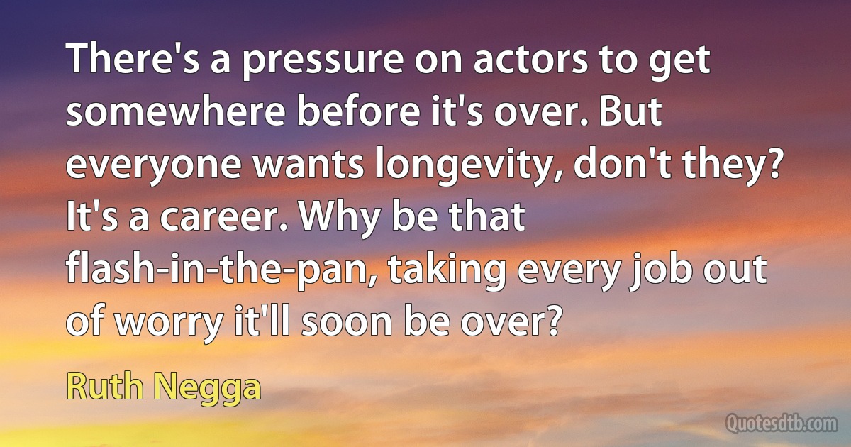 There's a pressure on actors to get somewhere before it's over. But everyone wants longevity, don't they? It's a career. Why be that flash-in-the-pan, taking every job out of worry it'll soon be over? (Ruth Negga)