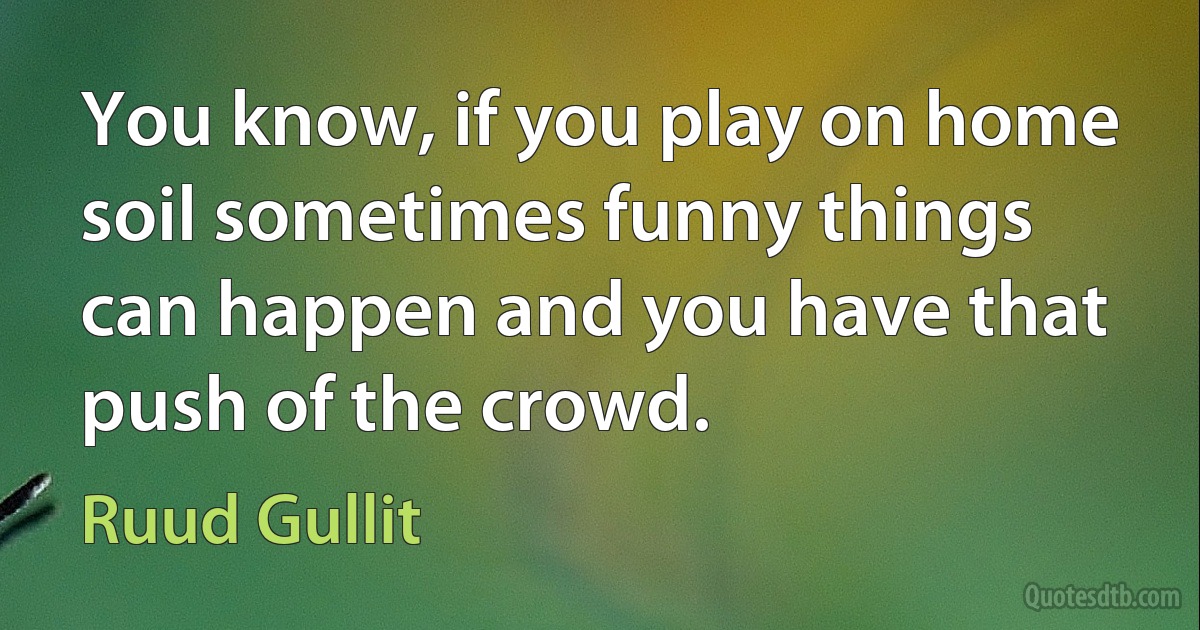 You know, if you play on home soil sometimes funny things can happen and you have that push of the crowd. (Ruud Gullit)