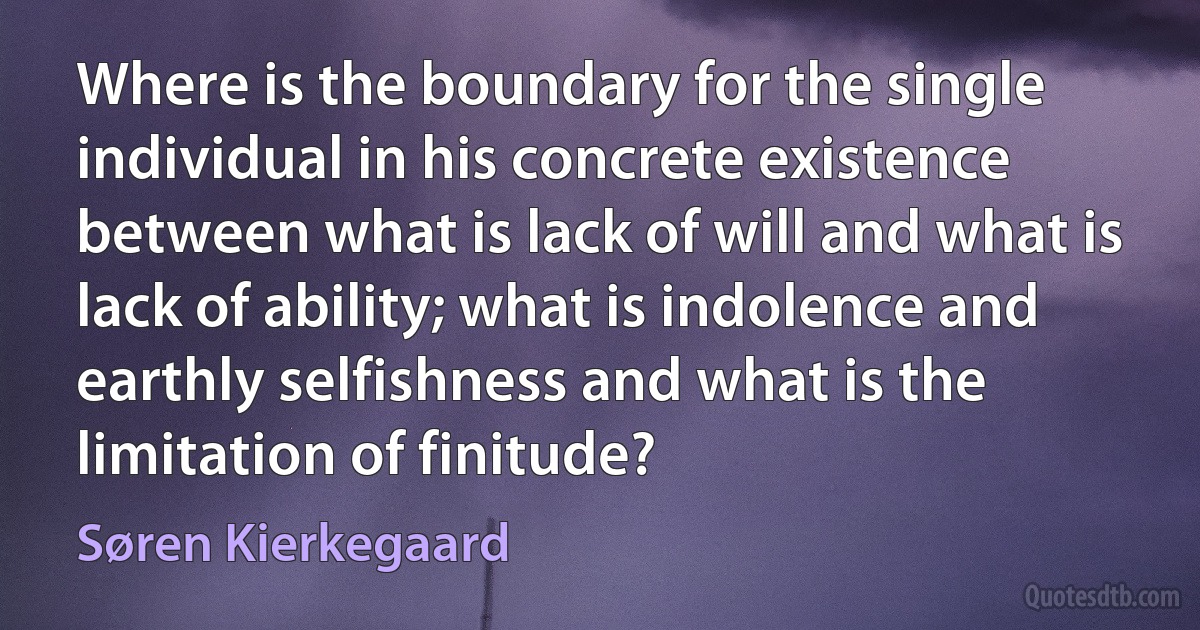 Where is the boundary for the single individual in his concrete existence between what is lack of will and what is lack of ability; what is indolence and earthly selfishness and what is the limitation of finitude? (Søren Kierkegaard)