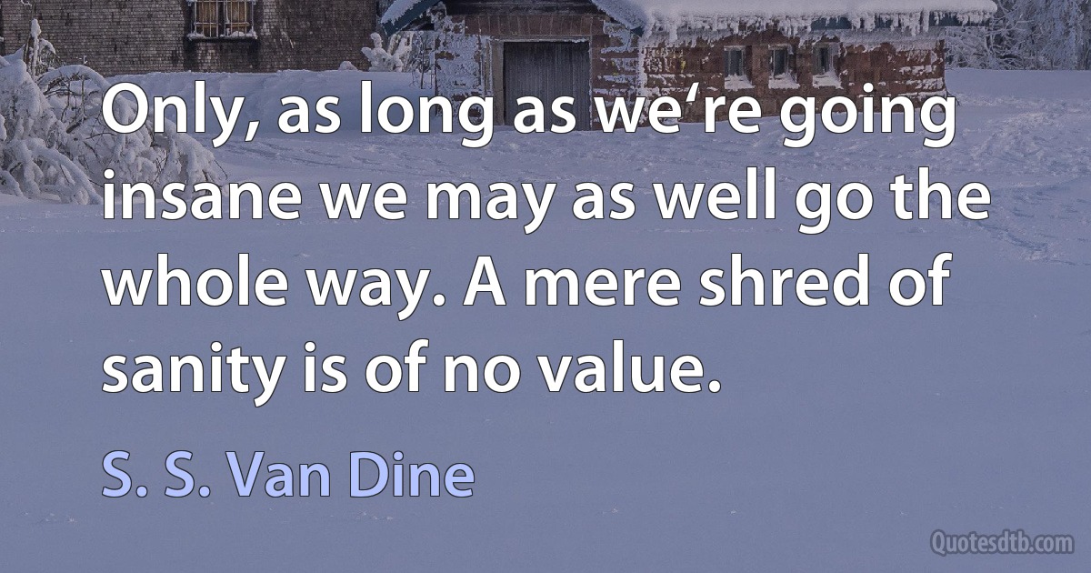 Only, as long as we‘re going insane we may as well go the whole way. A mere shred of sanity is of no value. (S. S. Van Dine)