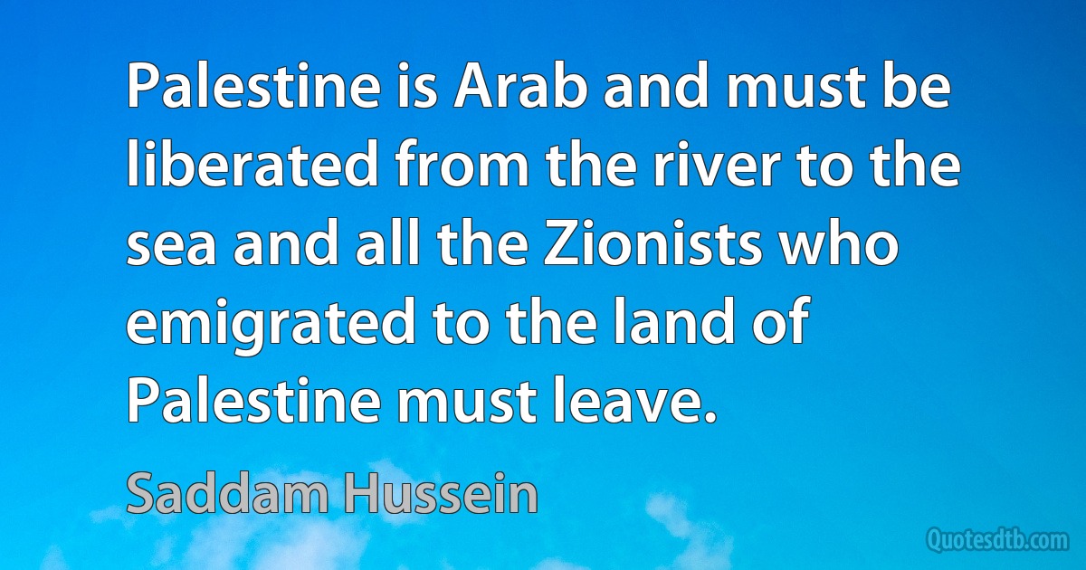 Palestine is Arab and must be liberated from the river to the sea and all the Zionists who emigrated to the land of Palestine must leave. (Saddam Hussein)