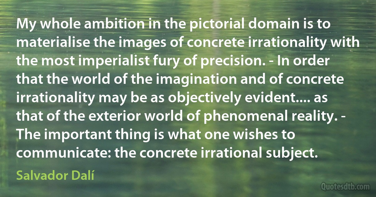 My whole ambition in the pictorial domain is to materialise the images of concrete irrationality with the most imperialist fury of precision. - In order that the world of the imagination and of concrete irrationality may be as objectively evident.... as that of the exterior world of phenomenal reality. - The important thing is what one wishes to communicate: the concrete irrational subject. (Salvador Dalí)