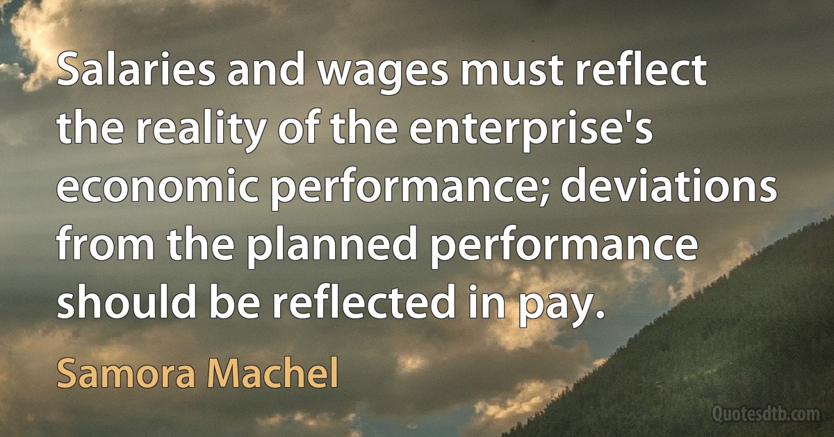 Salaries and wages must reflect the reality of the enterprise's economic performance; deviations from the planned performance should be reflected in pay. (Samora Machel)