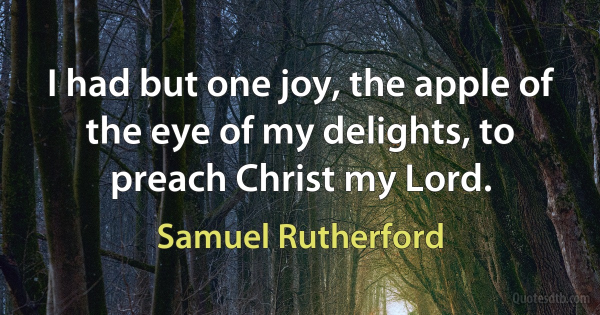 I had but one joy, the apple of the eye of my delights, to preach Christ my Lord. (Samuel Rutherford)