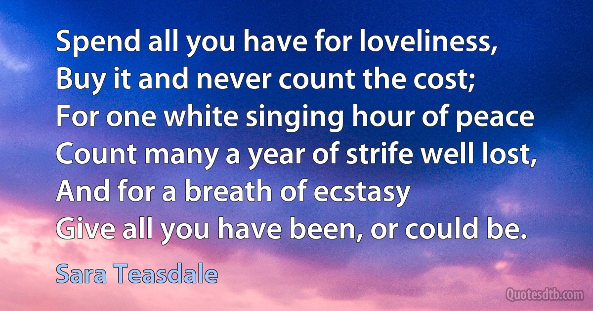 Spend all you have for loveliness,
Buy it and never count the cost;
For one white singing hour of peace
Count many a year of strife well lost,
And for a breath of ecstasy
Give all you have been, or could be. (Sara Teasdale)