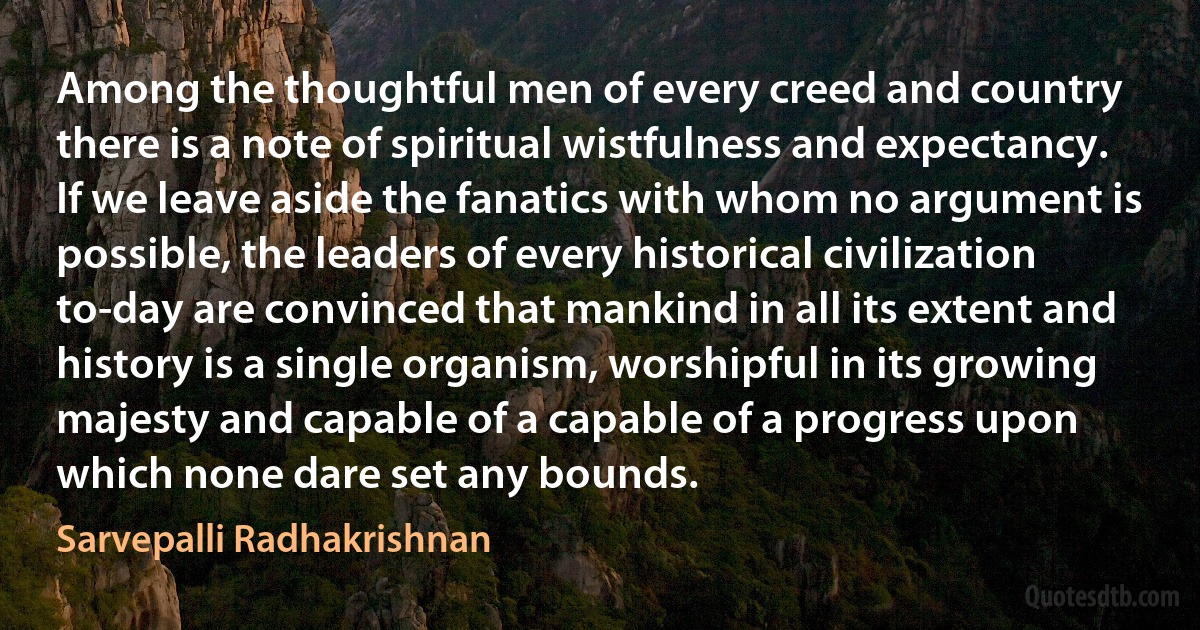 Among the thoughtful men of every creed and country there is a note of spiritual wistfulness and expectancy.
If we leave aside the fanatics with whom no argument is possible, the leaders of every historical civilization to-day are convinced that mankind in all its extent and history is a single organism, worshipful in its growing majesty and capable of a capable of a progress upon which none dare set any bounds. (Sarvepalli Radhakrishnan)