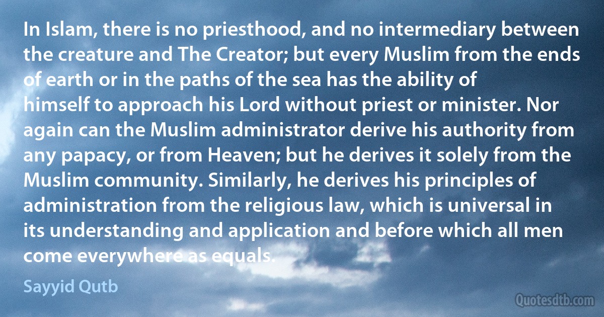 In Islam, there is no priesthood, and no intermediary between the creature and The Creator; but every Muslim from the ends of earth or in the paths of the sea has the ability of himself to approach his Lord without priest or minister. Nor again can the Muslim administrator derive his authority from any papacy, or from Heaven; but he derives it solely from the Muslim community. Similarly, he derives his principles of administration from the religious law, which is universal in its understanding and application and before which all men come everywhere as equals. (Sayyid Qutb)