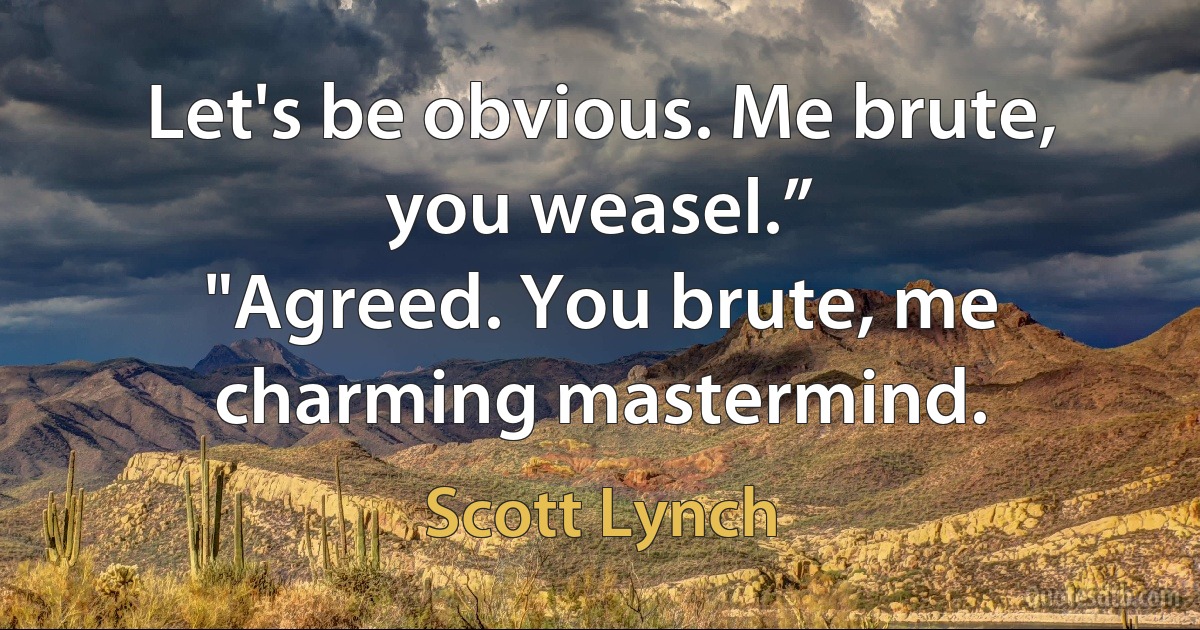 Let's be obvious. Me brute, you weasel.”
"Agreed. You brute, me charming mastermind. (Scott Lynch)