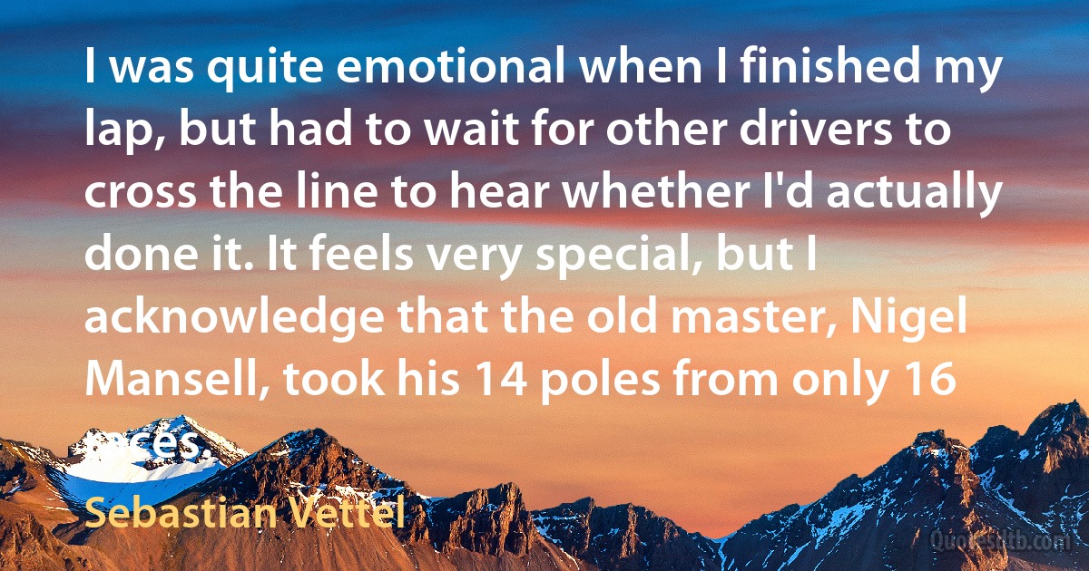 I was quite emotional when I finished my lap, but had to wait for other drivers to cross the line to hear whether I'd actually done it. It feels very special, but I acknowledge that the old master, Nigel Mansell, took his 14 poles from only 16 races. (Sebastian Vettel)