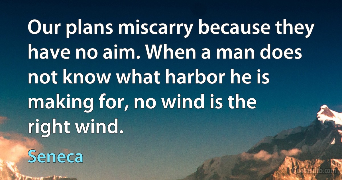 Our plans miscarry because they have no aim. When a man does not know what harbor he is making for, no wind is the right wind. (Seneca)