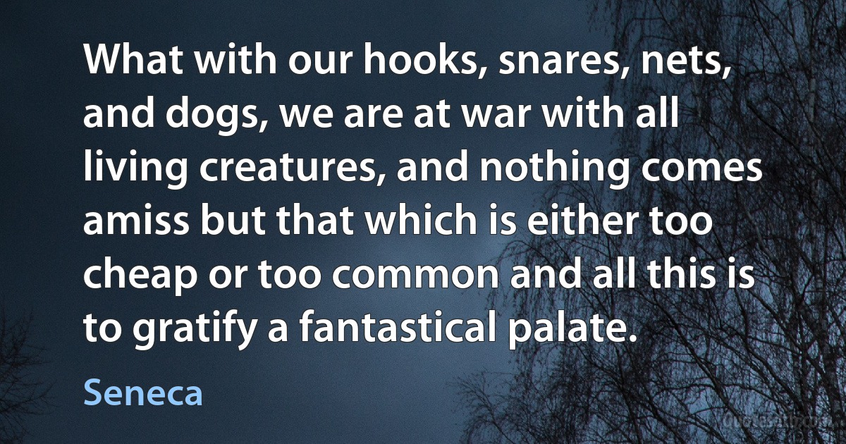 What with our hooks, snares, nets, and dogs, we are at war with all living creatures, and nothing comes amiss but that which is either too cheap or too common and all this is to gratify a fantastical palate. (Seneca)