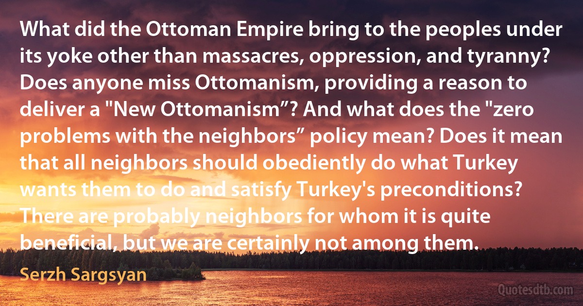 What did the Ottoman Empire bring to the peoples under its yoke other than massacres, oppression, and tyranny? Does anyone miss Ottomanism, providing a reason to deliver a "New Ottomanism”? And what does the "zero problems with the neighbors” policy mean? Does it mean that all neighbors should obediently do what Turkey wants them to do and satisfy Turkey's preconditions? There are probably neighbors for whom it is quite beneficial, but we are certainly not among them. (Serzh Sargsyan)