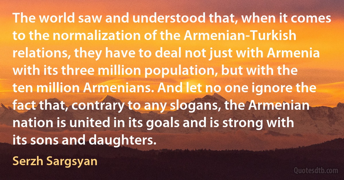 The world saw and understood that, when it comes to the normalization of the Armenian-Turkish relations, they have to deal not just with Armenia with its three million population, but with the ten million Armenians. And let no one ignore the fact that, contrary to any slogans, the Armenian nation is united in its goals and is strong with its sons and daughters. (Serzh Sargsyan)