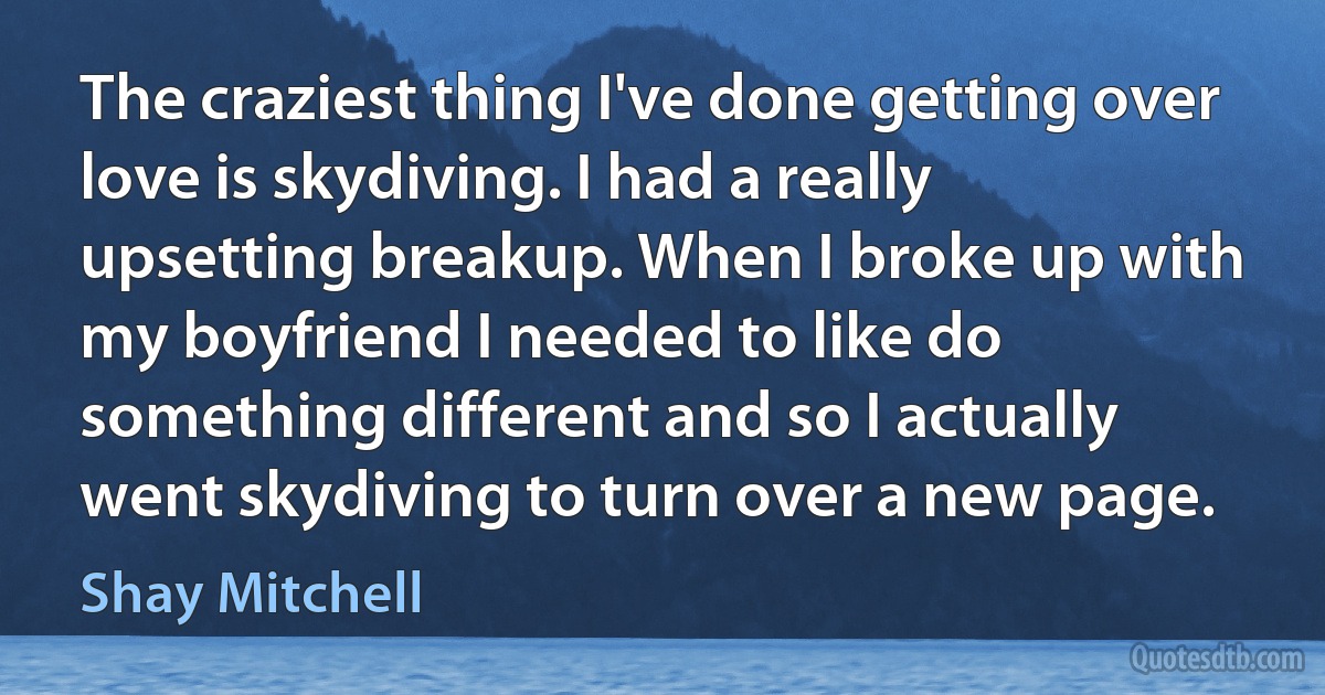 The craziest thing I've done getting over love is skydiving. I had a really upsetting breakup. When I broke up with my boyfriend I needed to like do something different and so I actually went skydiving to turn over a new page. (Shay Mitchell)