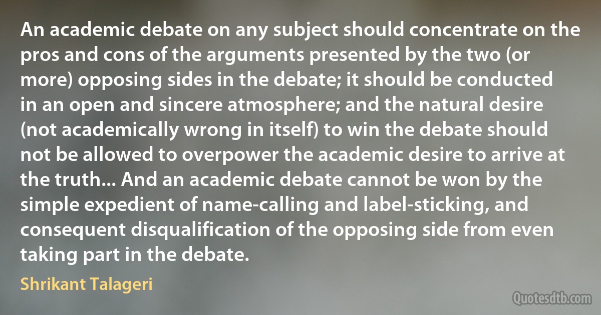 An academic debate on any subject should concentrate on the pros and cons of the arguments presented by the two (or more) opposing sides in the debate; it should be conducted in an open and sincere atmosphere; and the natural desire (not academically wrong in itself) to win the debate should not be allowed to overpower the academic desire to arrive at the truth... And an academic debate cannot be won by the simple expedient of name-calling and label-sticking, and consequent disqualification of the opposing side from even taking part in the debate. (Shrikant Talageri)