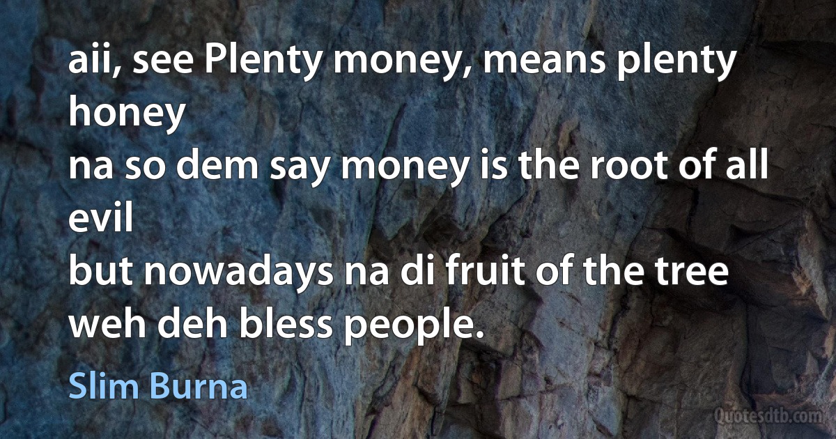 aii, see Plenty money, means plenty honey
na so dem say money is the root of all evil
but nowadays na di fruit of the tree weh deh bless people. (Slim Burna)