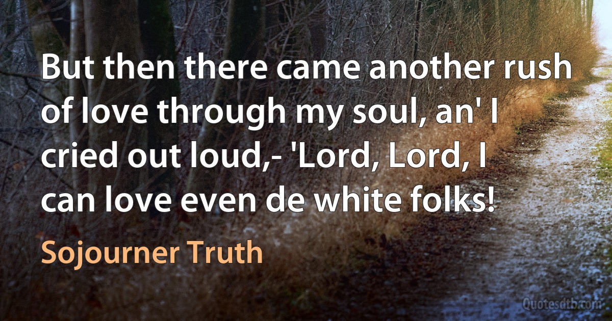 But then there came another rush of love through my soul, an' I cried out loud,- 'Lord, Lord, I can love even de white folks! (Sojourner Truth)