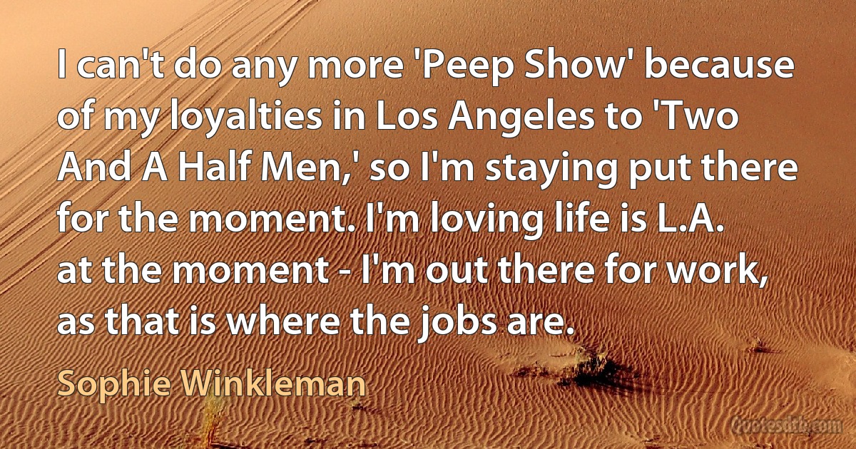 I can't do any more 'Peep Show' because of my loyalties in Los Angeles to 'Two And A Half Men,' so I'm staying put there for the moment. I'm loving life is L.A. at the moment - I'm out there for work, as that is where the jobs are. (Sophie Winkleman)