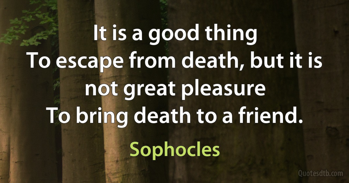 It is a good thing
To escape from death, but it is not great pleasure
To bring death to a friend. (Sophocles)