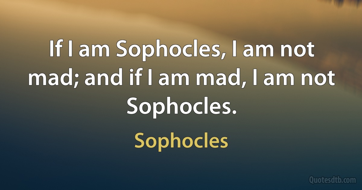 If I am Sophocles, I am not mad; and if I am mad, I am not Sophocles. (Sophocles)