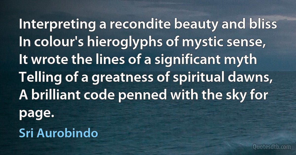 Interpreting a recondite beauty and bliss
In colour's hieroglyphs of mystic sense,
It wrote the lines of a significant myth
Telling of a greatness of spiritual dawns,
A brilliant code penned with the sky for page. (Sri Aurobindo)