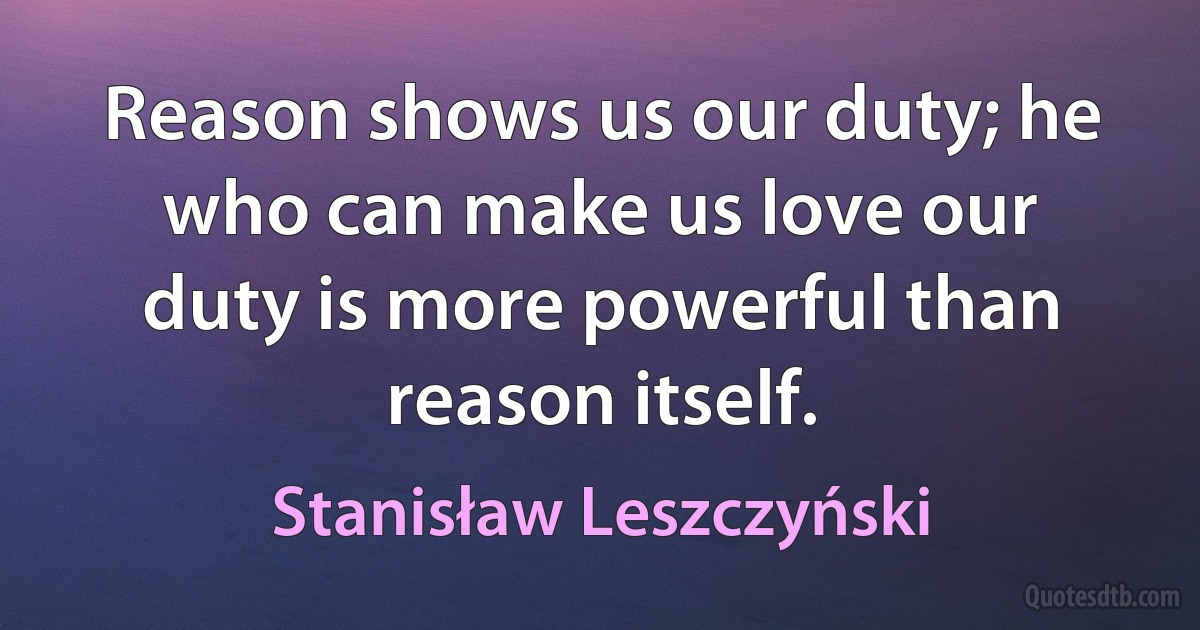 Reason shows us our duty; he who can make us love our duty is more powerful than reason itself. (Stanisław Leszczyński)