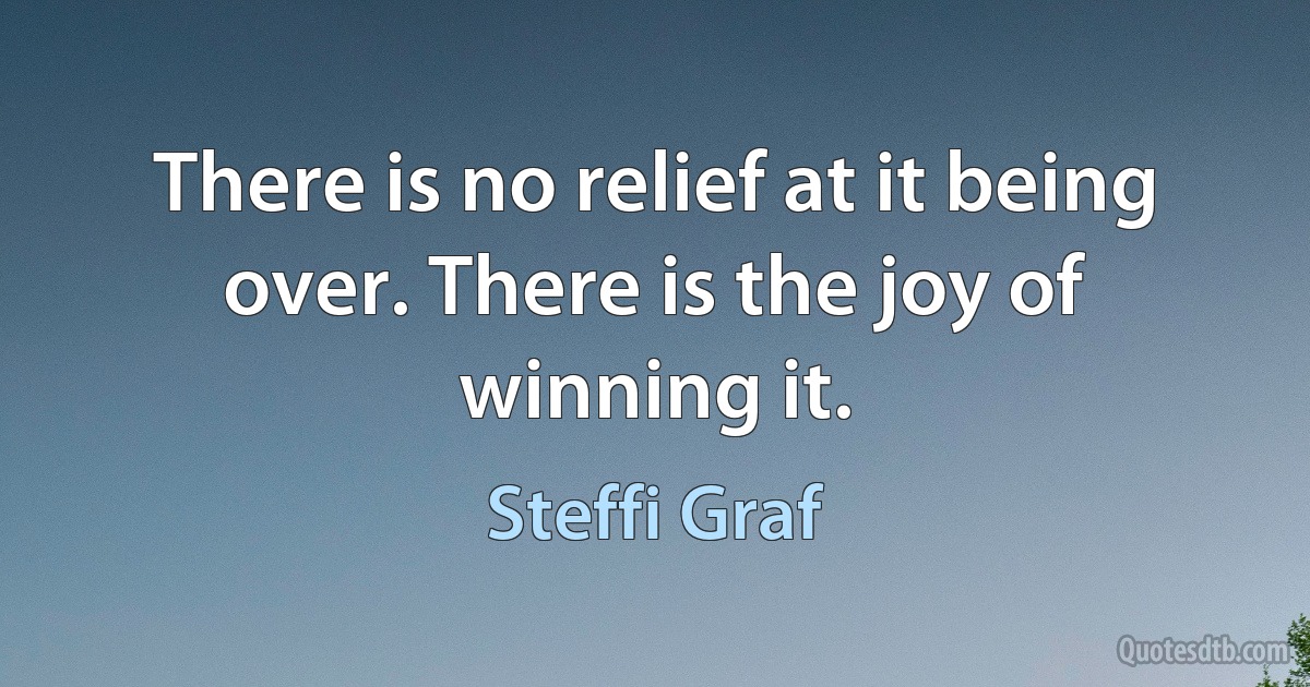 There is no relief at it being over. There is the joy of winning it. (Steffi Graf)