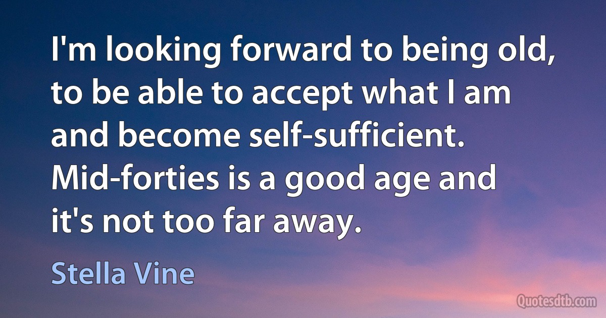 I'm looking forward to being old, to be able to accept what I am and become self-sufficient. Mid-forties is a good age and it's not too far away. (Stella Vine)