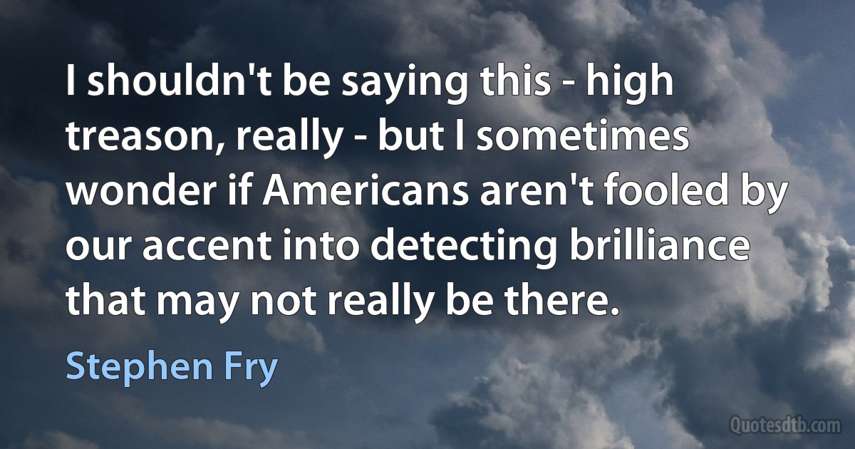 I shouldn't be saying this - high treason, really - but I sometimes wonder if Americans aren't fooled by our accent into detecting brilliance that may not really be there. (Stephen Fry)