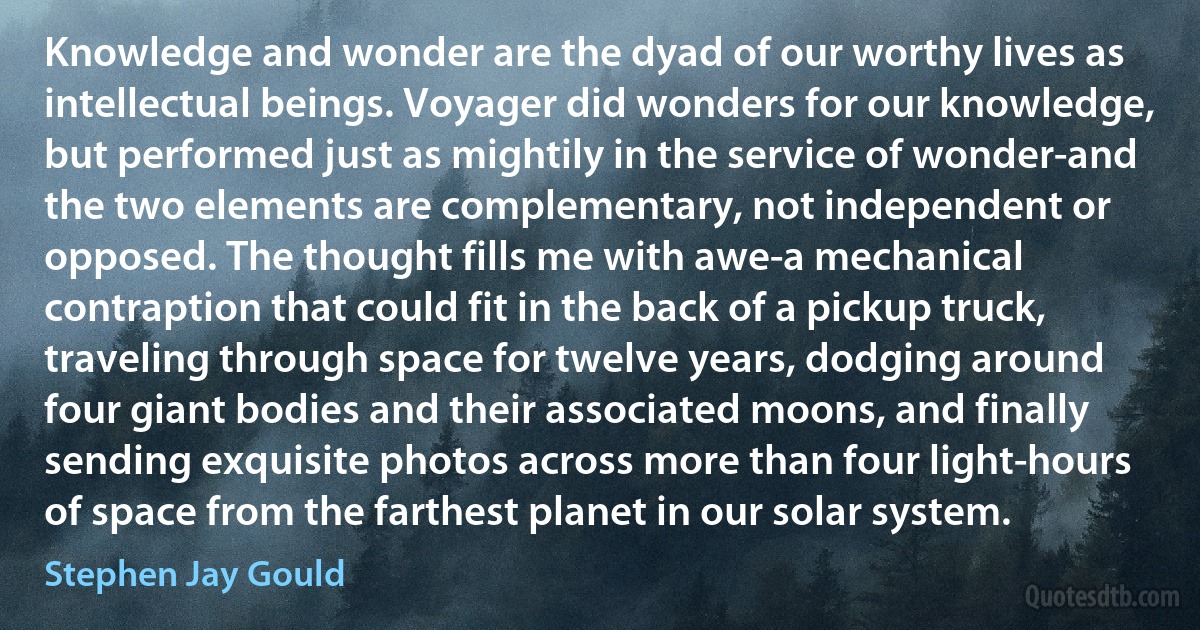 Knowledge and wonder are the dyad of our worthy lives as intellectual beings. Voyager did wonders for our knowledge, but performed just as mightily in the service of wonder-and the two elements are complementary, not independent or opposed. The thought fills me with awe-a mechanical contraption that could fit in the back of a pickup truck, traveling through space for twelve years, dodging around four giant bodies and their associated moons, and finally sending exquisite photos across more than four light-hours of space from the farthest planet in our solar system. (Stephen Jay Gould)