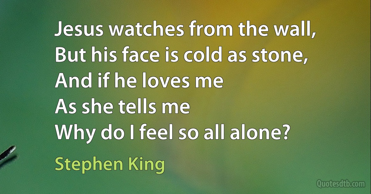 Jesus watches from the wall,
But his face is cold as stone,
And if he loves me
As she tells me
Why do I feel so all alone? (Stephen King)