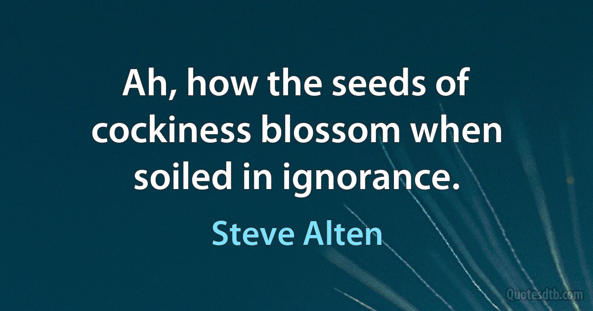 Ah, how the seeds of cockiness blossom when soiled in ignorance. (Steve Alten)