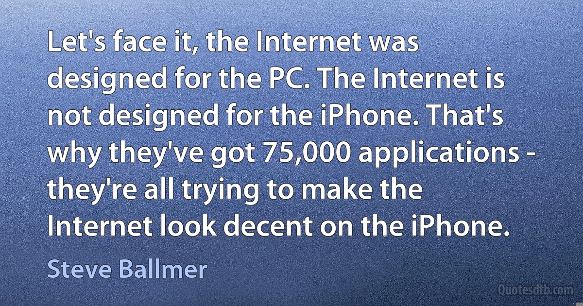 Let's face it, the Internet was designed for the PC. The Internet is not designed for the iPhone. That's why they've got 75,000 applications - they're all trying to make the Internet look decent on the iPhone. (Steve Ballmer)