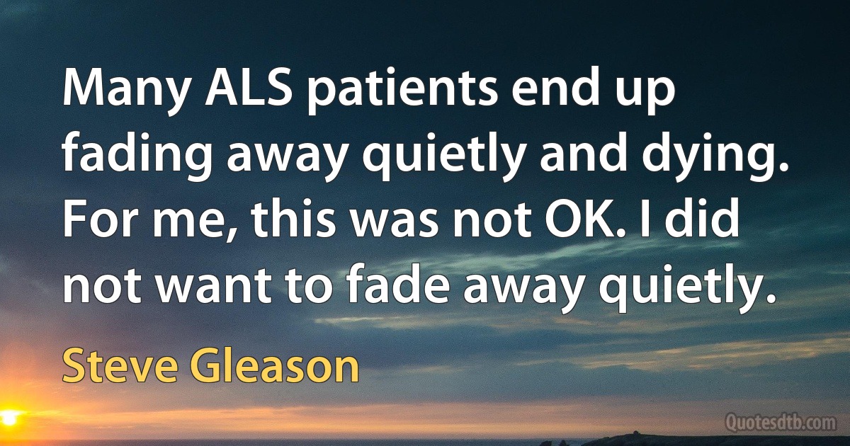 Many ALS patients end up fading away quietly and dying. For me, this was not OK. I did not want to fade away quietly. (Steve Gleason)