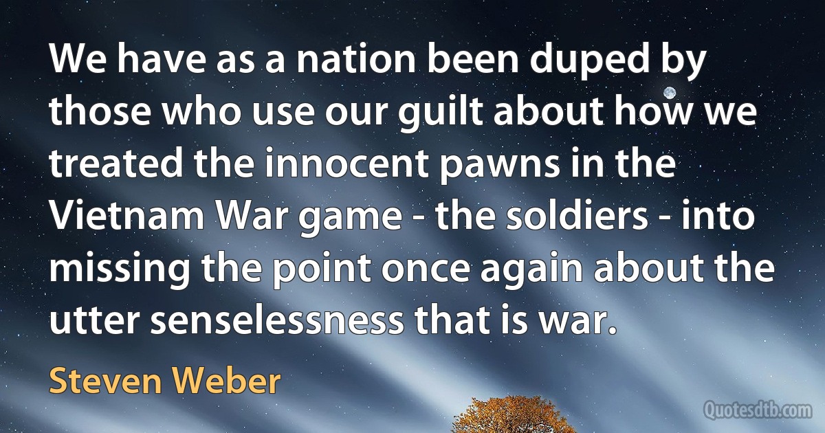 We have as a nation been duped by those who use our guilt about how we treated the innocent pawns in the Vietnam War game - the soldiers - into missing the point once again about the utter senselessness that is war. (Steven Weber)