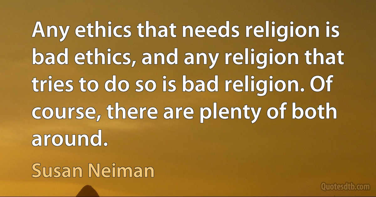 Any ethics that needs religion is bad ethics, and any religion that tries to do so is bad religion. Of course, there are plenty of both around. (Susan Neiman)